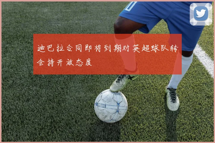 迪巴拉合同即将到期对英超球队转会持开放态度