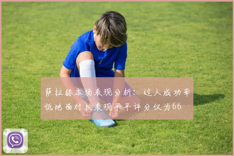 萨拉赫本场表现分析：过人成功率低地面对抗表现平平评分仅为66