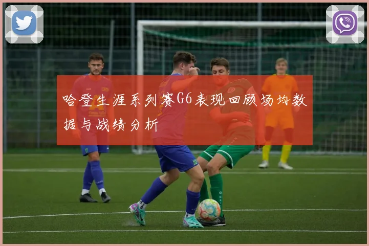 哈登生涯系列赛G6表现回顾场均数据与战绩分析