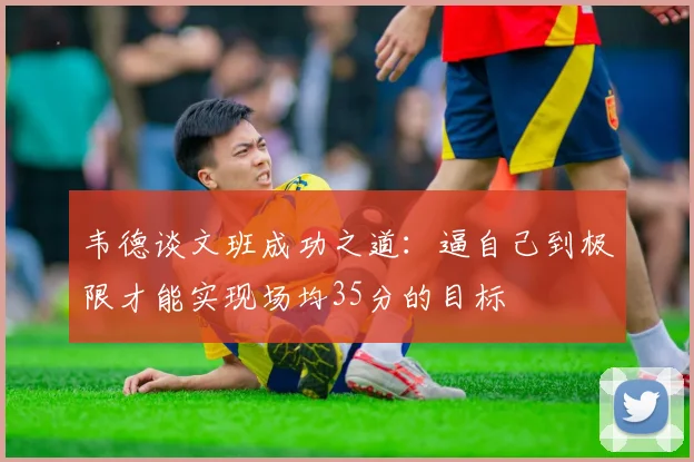 韦德谈文班成功之道：逼自己到极限才能实现场均35分的目标