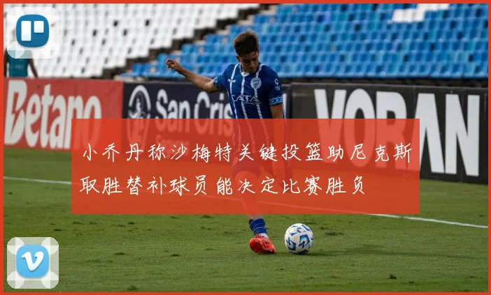 小乔丹称沙梅特关键投篮助尼克斯取胜替补球员能决定比赛胜负