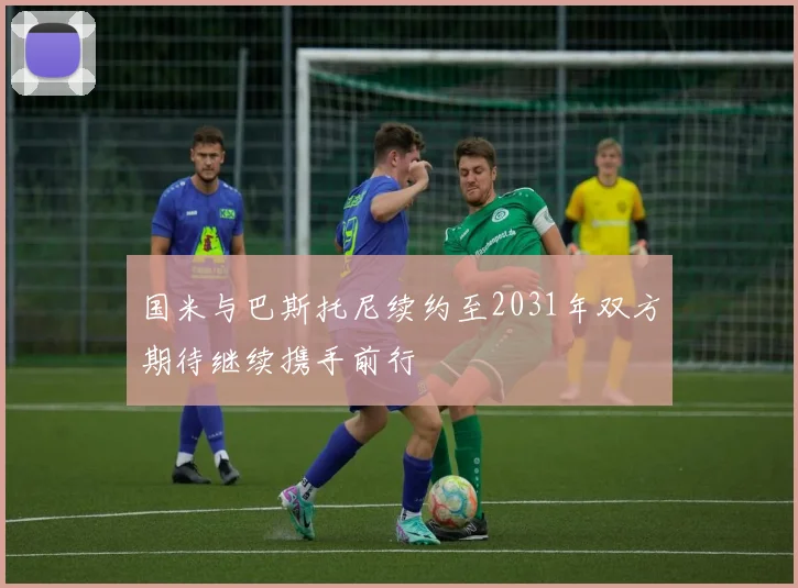 国米与巴斯托尼续约至2031年双方期待继续携手前行