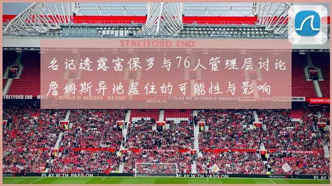 名记透露富保罗与76人管理层讨论詹姆斯异地居住的可能性与影响