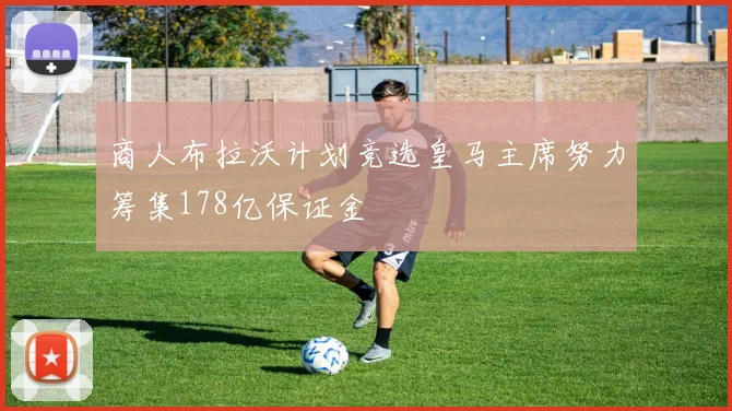 商人布拉沃计划竞选皇马主席努力筹集178亿保证金