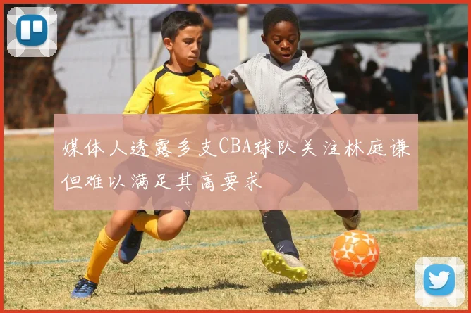 媒体人透露多支CBA球队关注林庭谦但难以满足其高要求