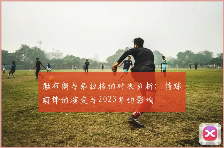 勒布朗与弗拉格的对决分析：持球前锋的演变与2023年的影响