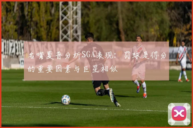 名嘴夏普分析SGA表现：罚球是得分的重要因素与巨星相似