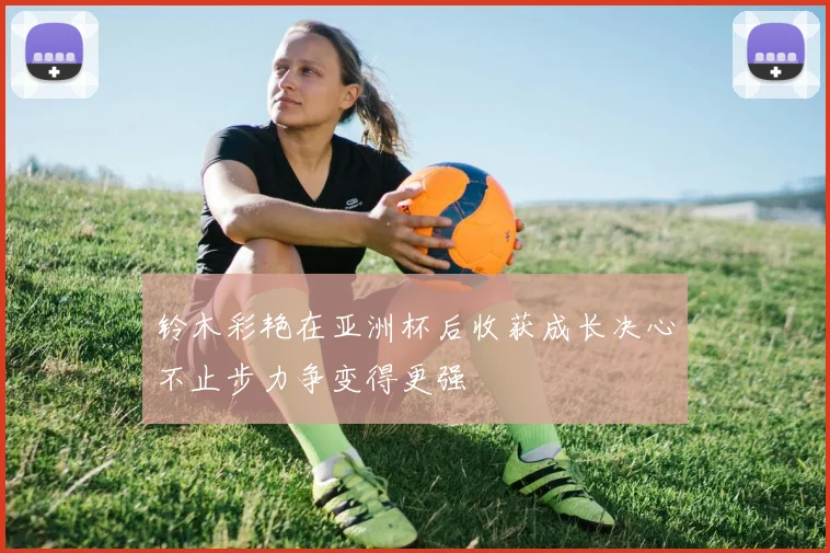 铃木彩艳在亚洲杯后收获成长决心不止步力争变得更强