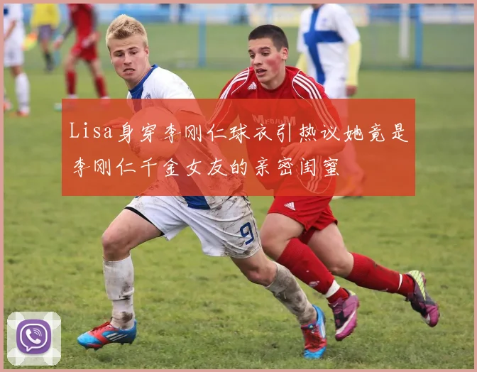Lisa身穿李刚仁球衣引热议她竟是李刚仁千金女友的亲密闺蜜