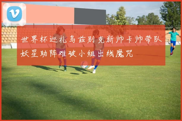 世界杯巡礼乌兹别克新帅卡帅带队妖星助阵难破小组出线魔咒