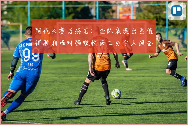 阿代米赛后感言：全队表现出色值得胜利面对强敌收获三分令人振奋