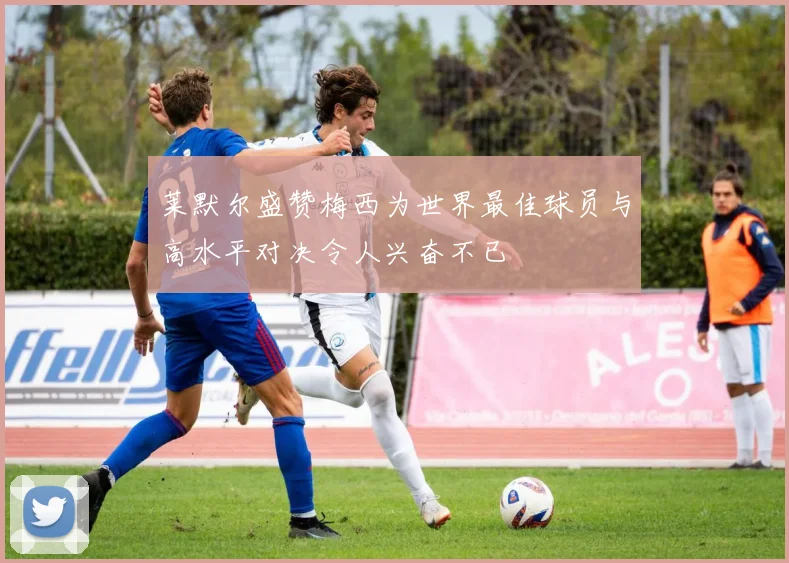 莱默尔盛赞梅西为世界最佳球员与高水平对决令人兴奋不已