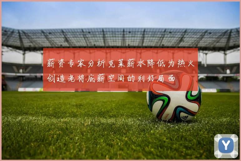 薪资专家分析克莱薪水降低为热火创造老将底薪空间的利好局面