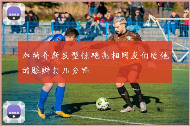 加纳乔新发型惊艳亮相网友们给他的脏辫打几分呢