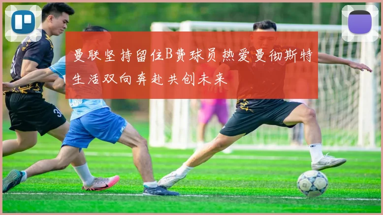 曼联坚持留住B费球员热爱曼彻斯特生活双向奔赴共创未来