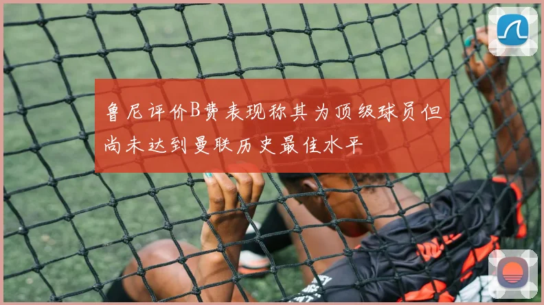 鲁尼评价B费表现称其为顶级球员但尚未达到曼联历史最佳水平
