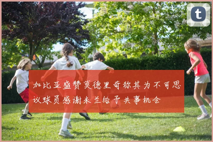 加比亚盛赞莫德里奇称其为不可思议球员感谢米兰给予共事机会