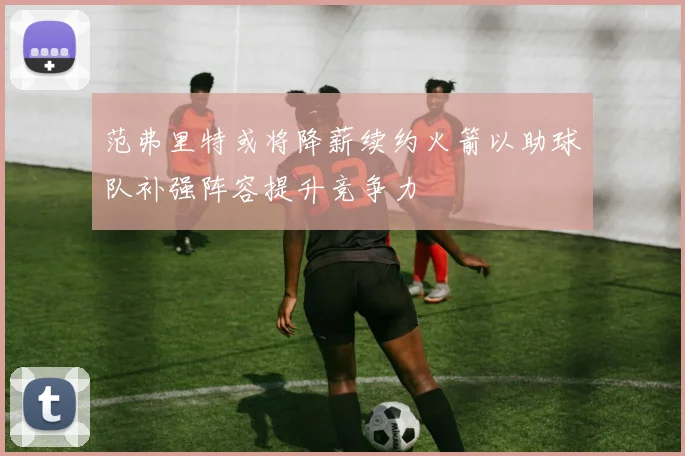范弗里特或将降薪续约火箭以助球队补强阵容提升竞争力