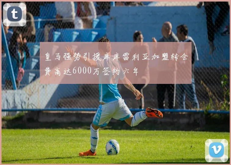 皇马强势引援库库雷利亚加盟转会费高达6000万签约六年