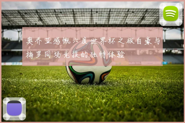奥乔亚感慨六度世界杯之旅自豪与梅罗同场竞技的独特体验