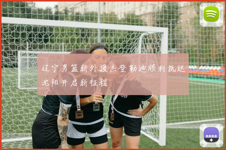 辽宁男篮新外援杰登勒迪顺利抵达沈阳开启新征程