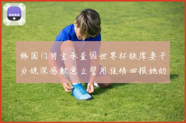 韩国门将金承奎因世界杯缺席妻子分娩深感歉意立誓用佳绩回报她的支持与爱