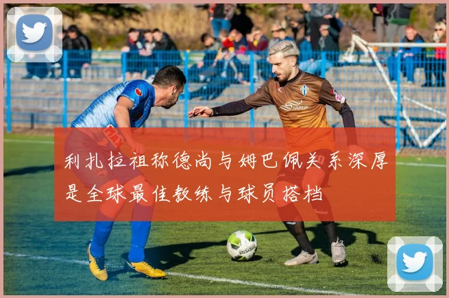 利扎拉祖称德尚与姆巴佩关系深厚是全球最佳教练与球员搭档