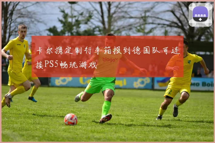 卡尔携定制行李箱报到德国队可连接PS5畅玩游戏