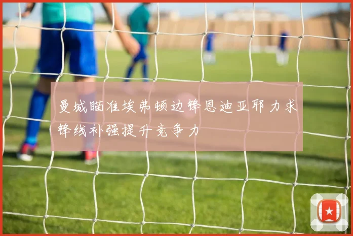 曼城瞄准埃弗顿边锋恩迪亚耶力求锋线补强提升竞争力