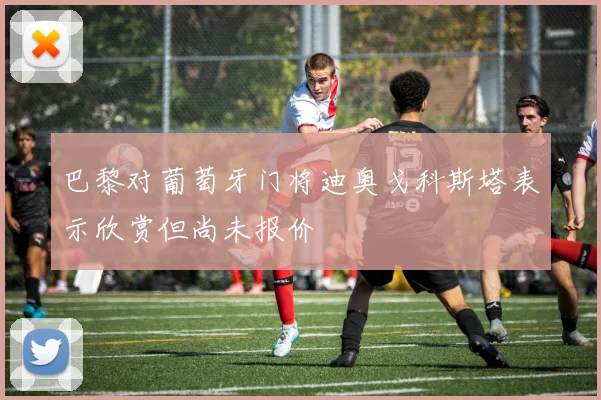 巴黎对葡萄牙门将迪奥戈科斯塔表示欣赏但尚未报价
