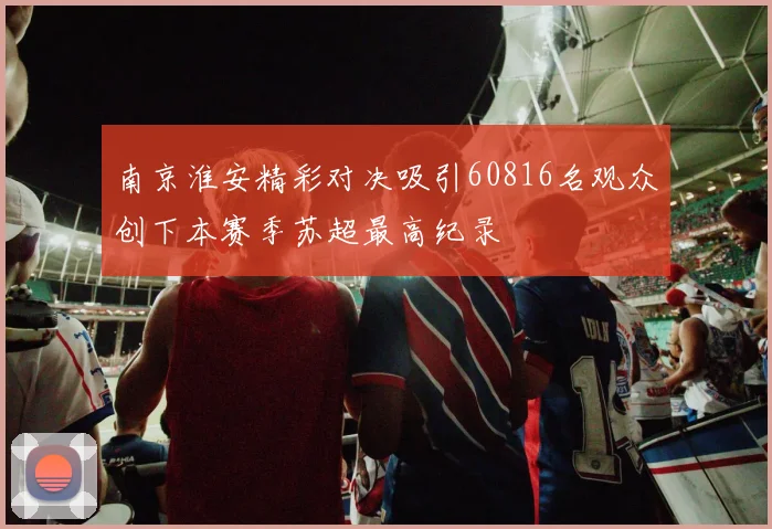 南京淮安精彩对决吸引60816名观众创下本赛季苏超最高纪录