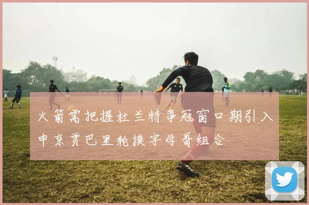 火箭需把握杜兰特争冠窗口期引入申京贾巴里轮换字母哥组合