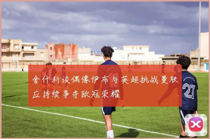 舍什科谈偶像伊布与英超挑战曼联应持续争夺欧冠荣耀