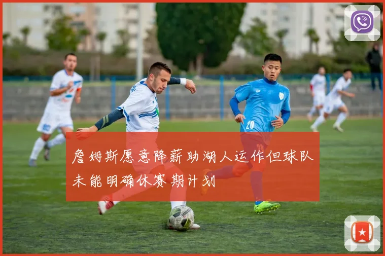 詹姆斯愿意降薪助湖人运作但球队未能明确休赛期计划